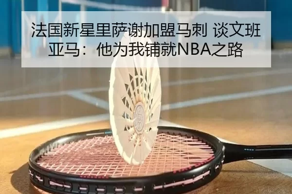 法国新星里萨谢加盟马刺 谈文班亚马：他为我铺就NBA之路
